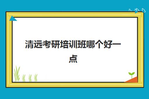 清远考研培训班哪个好一点(清远市一般在哪进行考研初试)