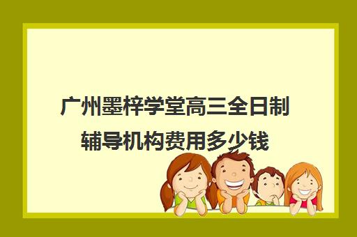 广州墨梓学堂高三全日制辅导机构费用多少钱(广州全程高考复读学校学费)