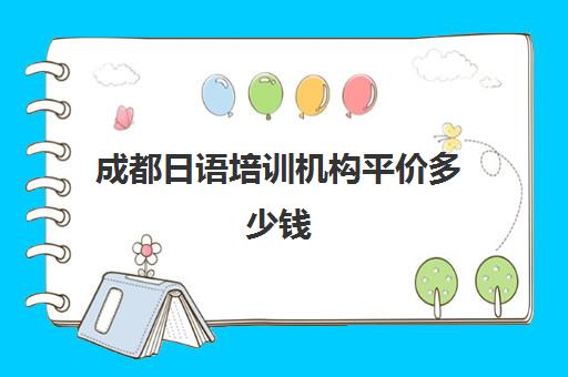 成都日语培训机构平价多少钱(成都学日语哪个机构比较好)