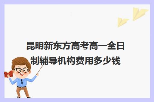 昆明新东方高考高一全日制辅导机构费用多少钱(昆明口碑好的高中补课机构)