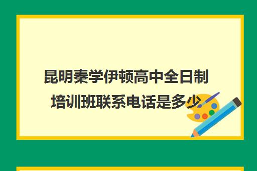 昆明秦学伊顿高中全日制培训班联系电话是多少(西安伊顿名师全日制学校排名)