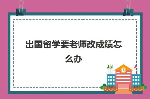 出国留学要老师改成绩怎么办(留学改成绩会被发现吗)