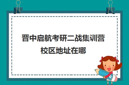 晋中启航考研二战集训营校区地址在哪（山西最好的考研机构）