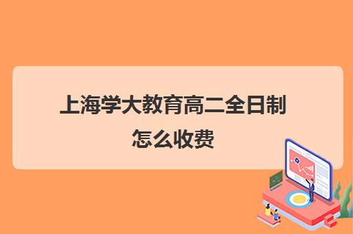 上海学大教育高二全日制怎么收费（全日制大专学费）