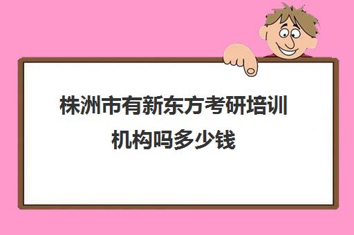 株洲市有新东方考研培训机构吗多少钱(株洲新东方英语培训学校地址)