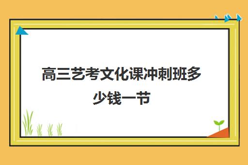 高三艺考文化课冲刺班多少钱一节(艺术生高三怎么补文化课比较好)