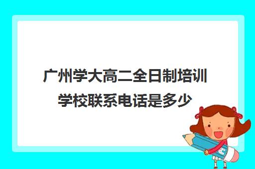 广州学大高二全日制培训学校联系电话是多少(广东成人高考学校招生简章)