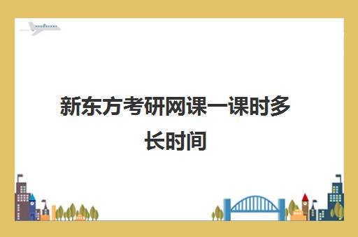 新东方考研网课一课时多长时间(新东方考研全程班咋样)