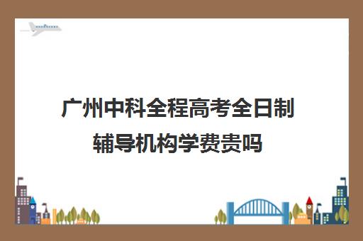 广州中科全程高考全日制辅导机构学费贵吗(高三全日制培训学校费用)