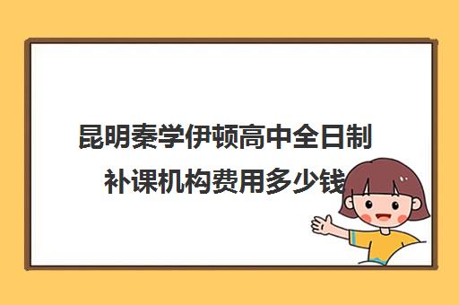 昆明秦学伊顿高中全日制补课机构费用多少钱(云南正规补课机构排名)