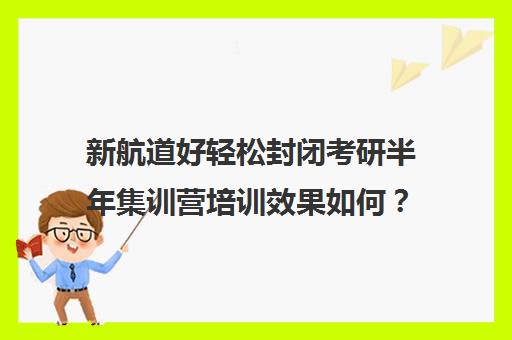 新航道好轻松封闭考研半年集训营培训效果如何？靠谱吗（新航道考研培训机构怎么样）