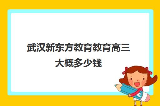 武汉新东方教育教育高三大概多少钱(新东方高三冲刺班一年多少钱)