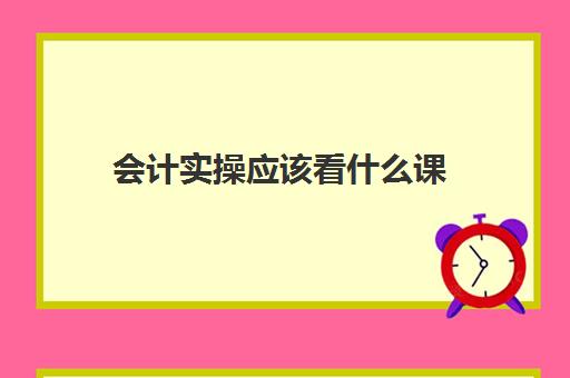 会计实操应该看什么课(学会计基础最主要掌握哪些内容)