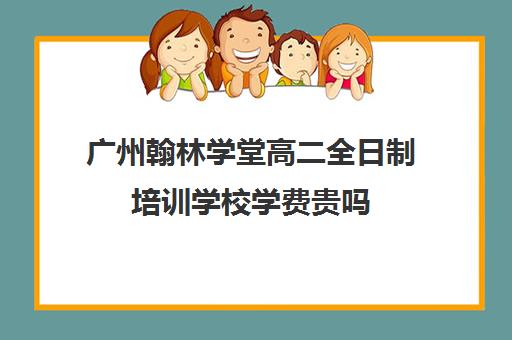 广州翰林学堂高二全日制培训学校学费贵吗(艺考生全日制培训机构)