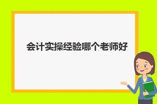 会计实操经验哪个老师好(初级会计听哪个老师的课会比较好)