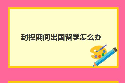 封控期间出国留学怎么办(怎样才能申请出国留学)