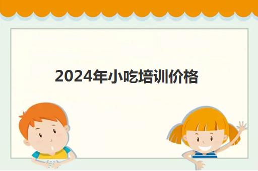 2024年小吃培训价格(500元小吃培训项目)