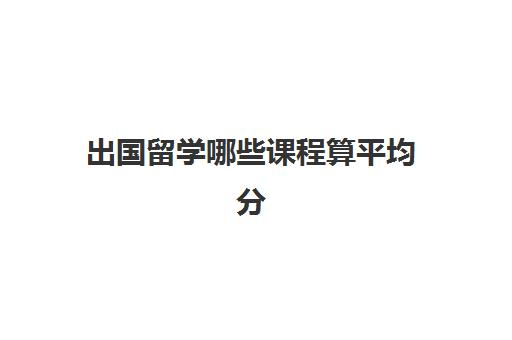 出国留学哪些课程算平均分(出国留学绩点换算)