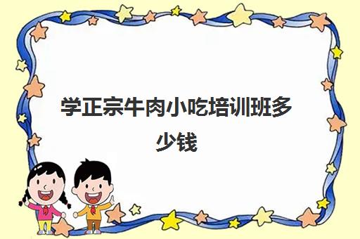 学正宗牛肉小吃培训班多少钱(牛肉全套技术专业培训)