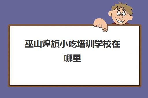 巫山煌旗小吃培训学校在哪里(煌旗小吃培训官网)