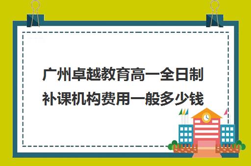 广州卓越教育高一全日制补课机构费用一般多少钱(卓越教育培训机构怎么样)