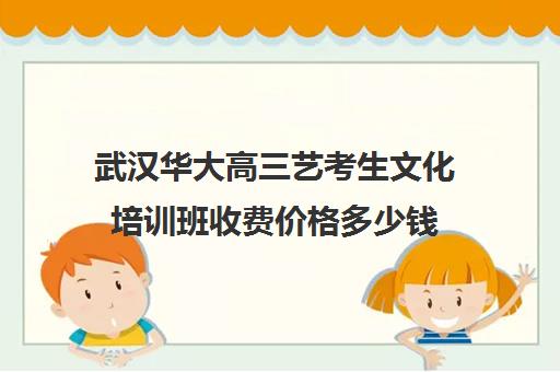 武汉华大高三艺考生文化培训班收费价格多少钱(高三艺考集训费用多少)