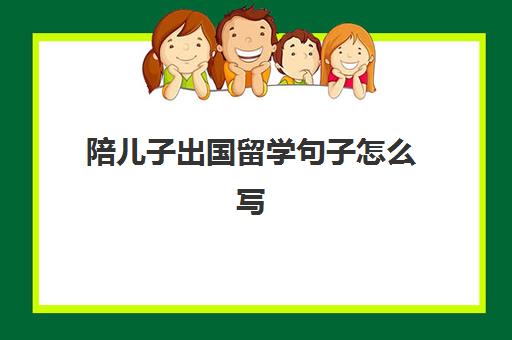 陪儿子出国留学句子怎么写(出国留学推荐信找谁写)