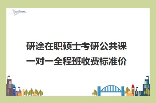 研途在职硕士考研公共课一对一全程班收费标准价格一览（在职研究生一般学费多少钱一年）