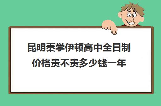 昆明秦学伊顿高中全日制价格贵不贵多少钱一年(昆明民办高中有哪几所)