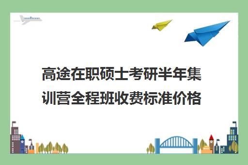 高途在职硕士考研半年集训营全程班收费标准价格一览（顺适教育集训营收费标准）