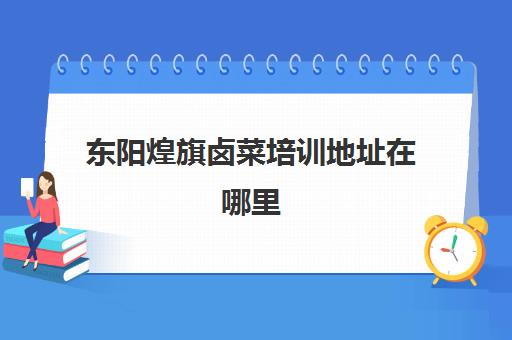 东阳煌旗卤菜培训地址在哪里(卤菜培训班哪里最正宗)