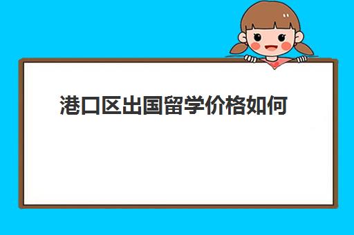 港口区出国留学价格如何(留学中介一般怎么收费)