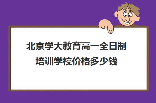 北京学大教育高一全日制培训学校价格多少钱（高三全日制补课机构多少钱）