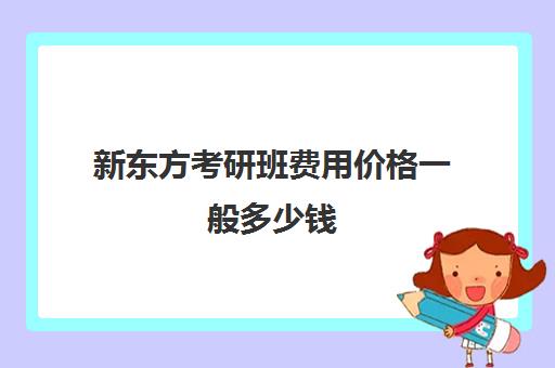 新东方考研班费用价格一般多少钱(新东方考研英语培训收费价格表)