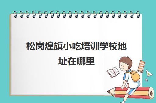 松岗煌旗小吃培训学校地址在哪里(广州煌旗小吃培训怎么样)