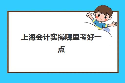 上海会计实操哪里考好一点(会计可以考哪些证书)