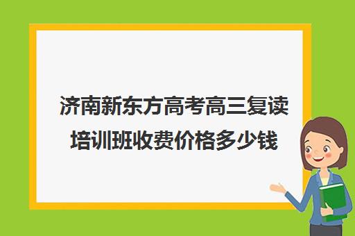 济南新东方高考高三复读培训班收费价格多少钱(山东省最好高三复读学校)