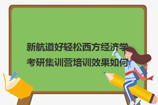 新航道好轻松西方经济学考研集训营培训效果如何？靠谱吗（新航道考研怎么样）