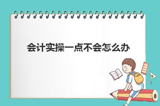 会计实操一点不会怎么办(自学会计该怎么入手难度大吗)