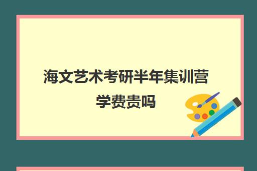 海文艺术考研半年集训营学费贵吗（海文考研是全国第一考研机构吗）