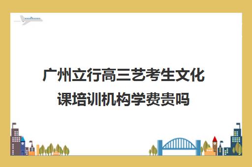 广州立行高三艺考生文化课培训机构学费贵吗(广州艺考培训学校前十)