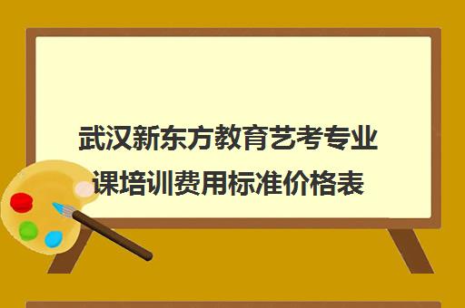 武汉新东方教育艺考专业课培训费用标准价格表（新东方艺考文化课学费多少）