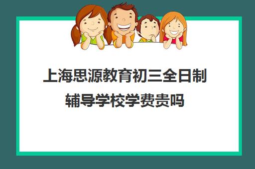 上海思源教育初三全日制辅导学校学费贵吗（上海初中补课哪个机构比较好）