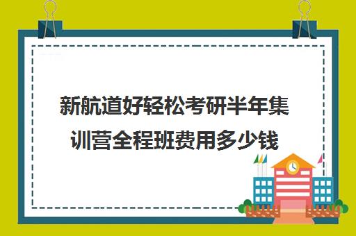 新航道好轻松考研半年集训营全程班费用多少钱（广州新航道好轻松考研）