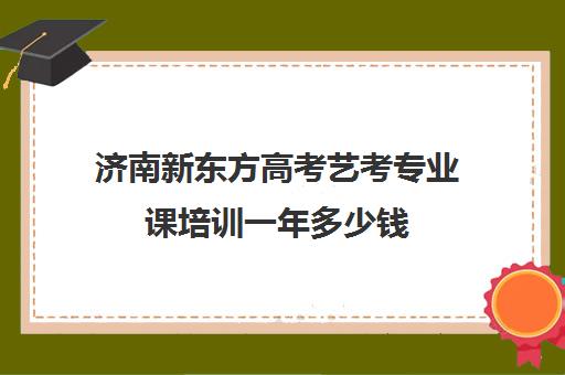 济南新东方高考艺考专业课培训一年多少钱(济南艺考培训机构排行榜前十)