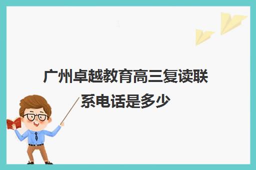 广州卓越教育高三复读联系电话是多少(广州高考复读学校排名及费用)