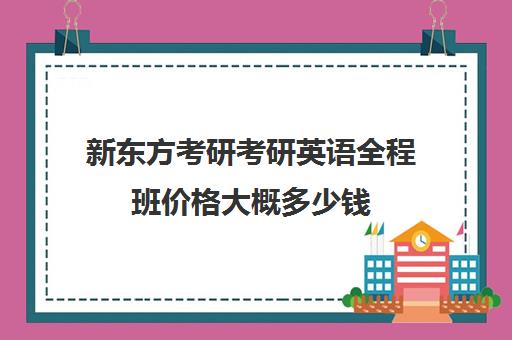 新东方考研考研英语全程班价格大概多少钱（新东方考研班一般多少钱）