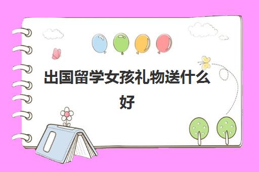 出国留学女孩礼物送什么好(送大学生礼物哪些最实用)