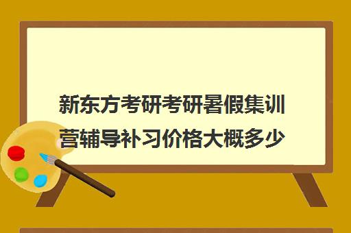 新东方考研考研暑假集训营辅导补习价格大概多少钱