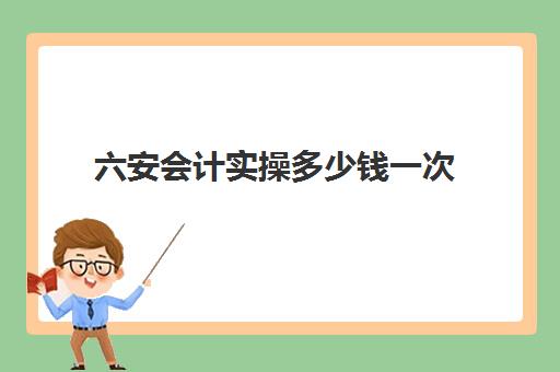 六安会计实操多少钱一次(3个月会计速成班多少钱)